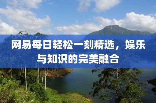 网易每日轻松一刻精选，娱乐与知识的完美融合