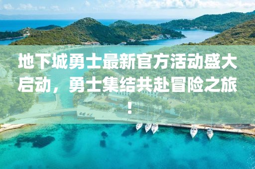 地下城勇士最新官方活动盛大启动，勇士集结共赴冒险之旅！