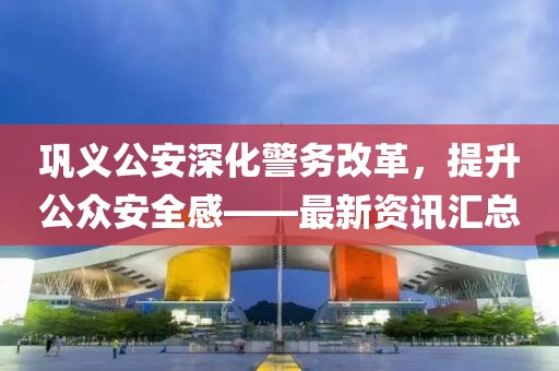 巩义公安深化警务改革，提升公众安全感——最新资讯汇总