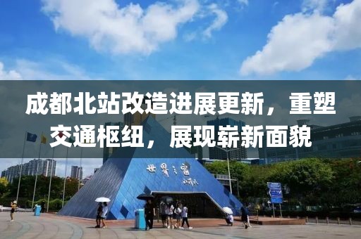 成都北站改造进展更新，重塑交通枢纽，展现崭新面貌