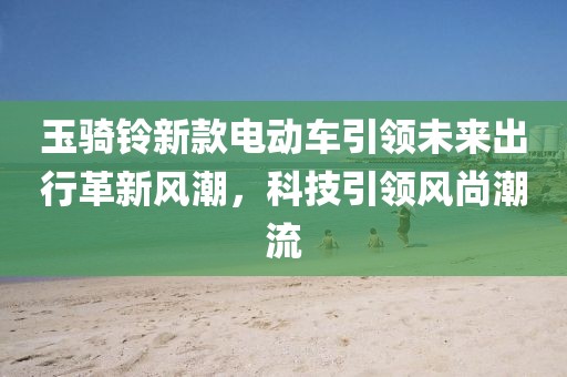 玉骑铃新款电动车引领未来出行革新风潮，科技引领风尚潮流