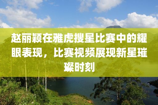 赵丽颖在雅虎搜星比赛中的耀眼表现，比赛视频展现新星璀璨时刻