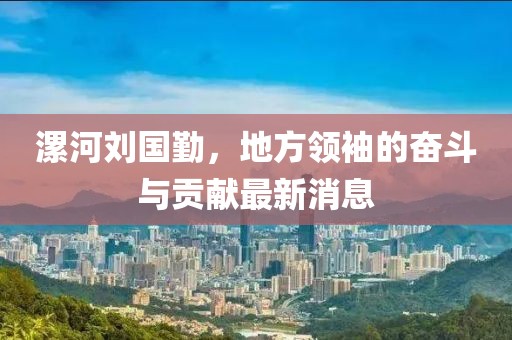 漯河刘国勤，地方领袖的奋斗与贡献最新消息