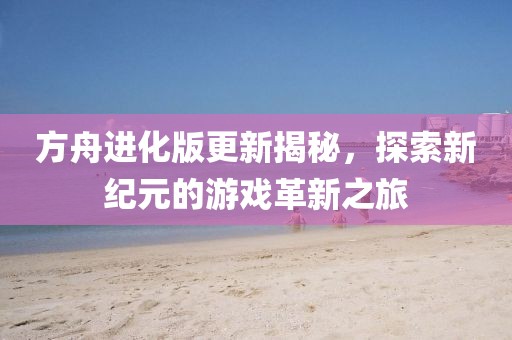 方舟进化版更新揭秘，探索新纪元的游戏革新之旅