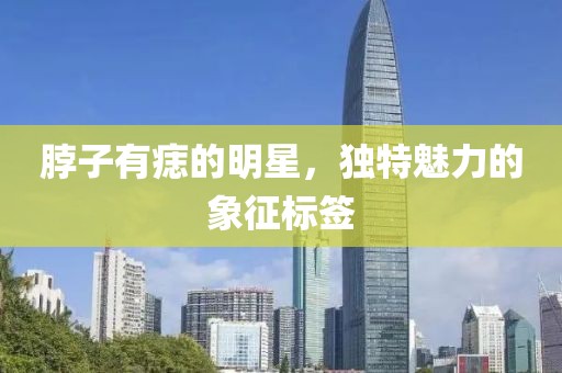 脖子有痣的明星，独特魅力的象征标签