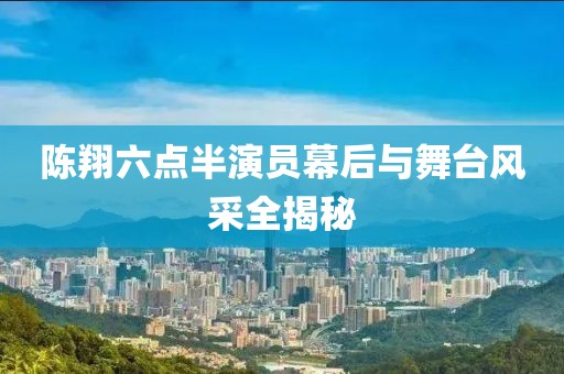 陈翔六点半演员幕后与舞台风采全揭秘