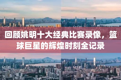 回顾姚明十大经典比赛录像，篮球巨星的辉煌时刻全记录