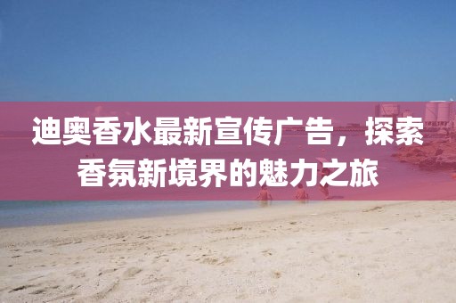 迪奥香水最新宣传广告，探索香氛新境界的魅力之旅