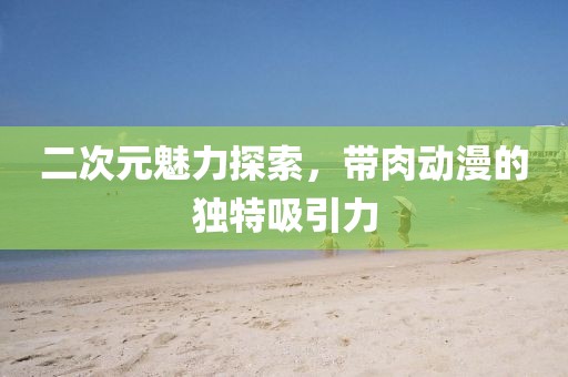 二次元魅力探索，带肉动漫的独特吸引力