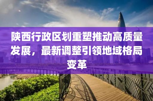 陕西行政区划重塑推动高质量发展，最新调整引领地域格局变革