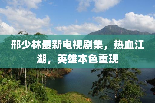 邢少林最新电视剧集，热血江湖，英雄本色重现