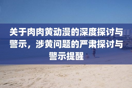 关于肉肉黄动漫的深度探讨与警示，涉黄问题的严肃探讨与警示提醒