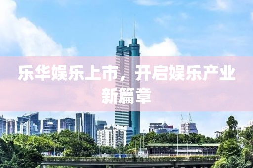 乐华娱乐上市，开启娱乐产业新篇章