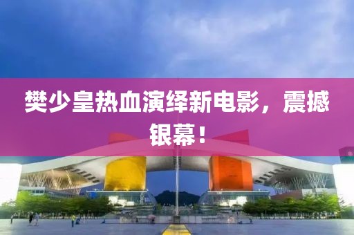 樊少皇热血演绎新电影，震撼银幕！