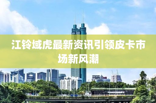 江铃域虎最新资讯引领皮卡市场新风潮